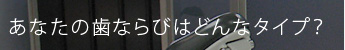 あなたの歯ならびはどんなタイプ？