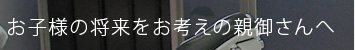 お子様の将来をお考えの親御さんへ