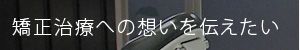 矯正治療への想いを伝えたい