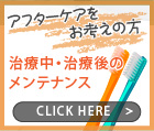 アフターケアをお考えの方 治療中・治療後のメンテナンス