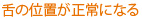 舌の位置が正常になる